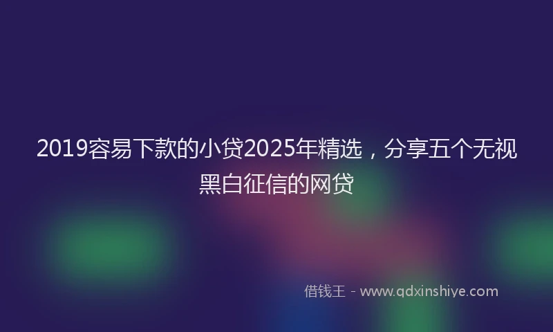 2019容易下款的小贷2025年精选，分享五个无视黑白征信的网贷