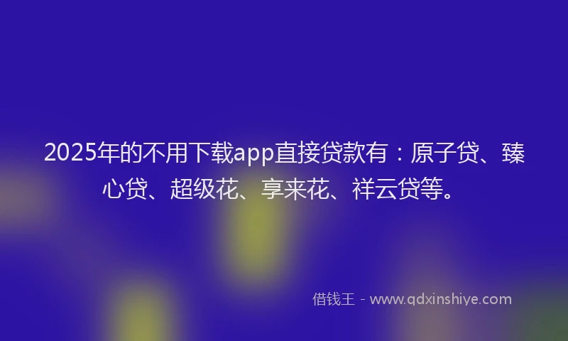 2025年的不用下载app直接贷款有:原子贷、臻心贷、超级花、享来花、祥云贷等。