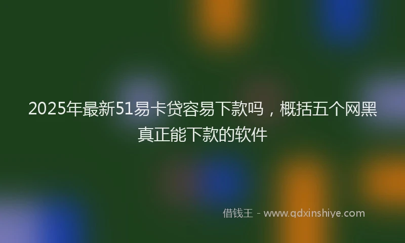 2025年最新51易卡贷容易下款吗，概括五个网黑真正能下款的软件