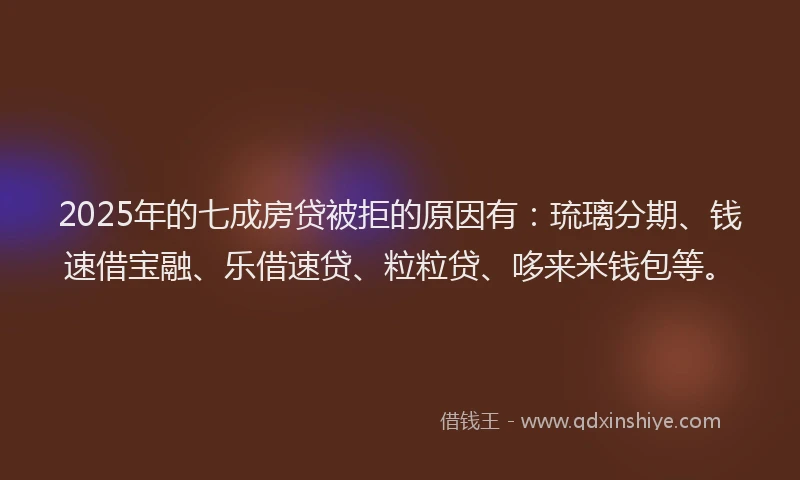 2025年的七成房贷被拒的原因有：琉璃分期、钱速借宝融、乐借速贷、粒粒贷、哆来米钱包等。