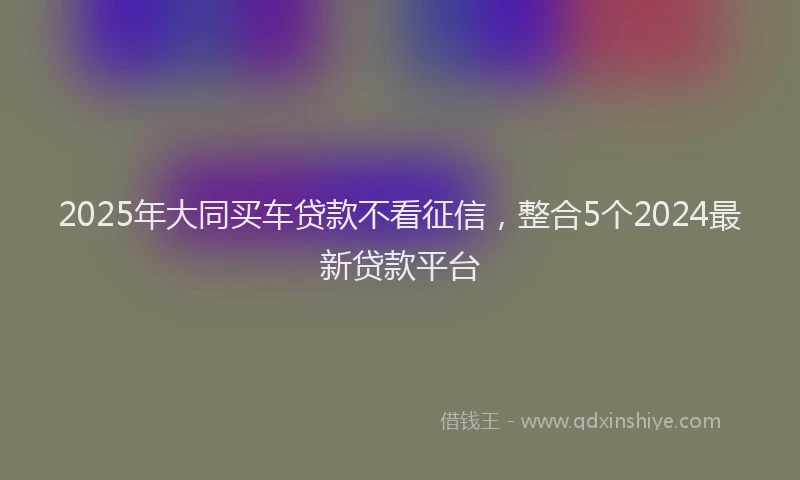 2025年大同买车贷款不看征信，整合5个2024最新贷款平台