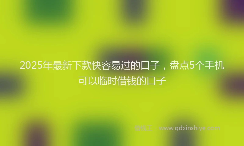 2025年最新下款快容易过的口子，盘点5个手机可以临时借钱的口子