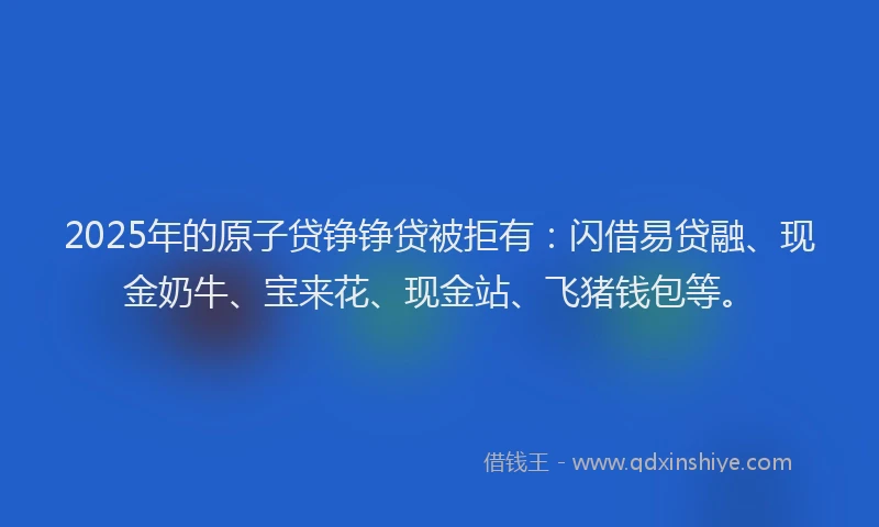 2025年的原子贷铮铮贷被拒有：闪借易贷融、现金奶牛、宝来花、现金站、飞猪钱包等。