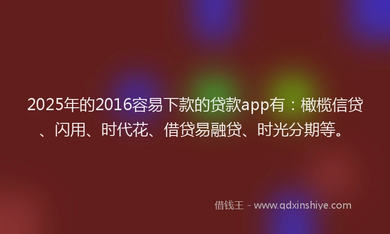2025年的2016容易下款的贷款app有：橄榄信贷、闪用、时代花、借贷易融贷、时光分期等。