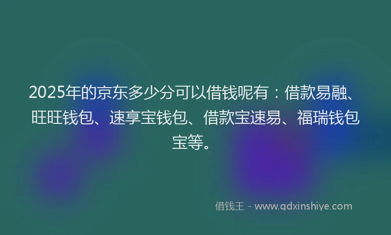 2025年的京东多少分可以借钱呢有：借款易融、旺旺钱包、速享宝钱包、借款宝速易、福瑞钱包宝等。