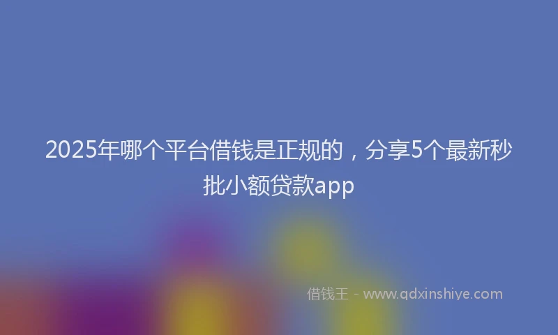 2025年哪个平台借钱是正规的，分享5个最新秒批小额贷款app