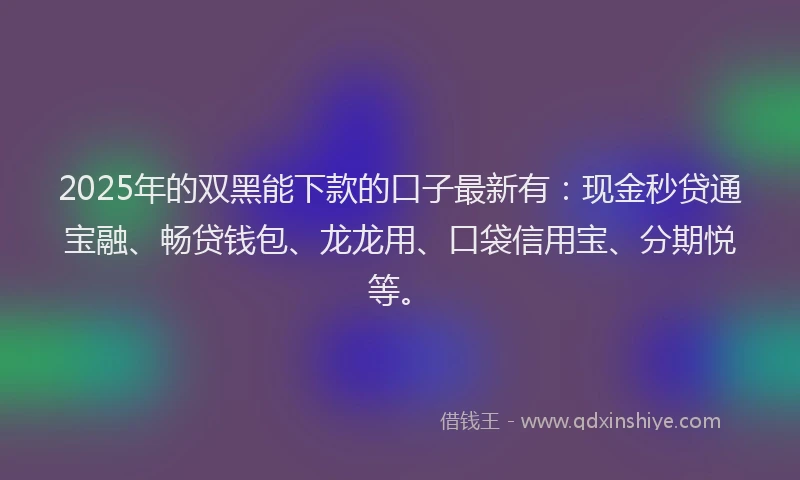 2025年的双黑能下款的口子最新有：现金秒贷通宝融、畅贷钱包、龙龙用、口袋信用宝、分期悦等。
