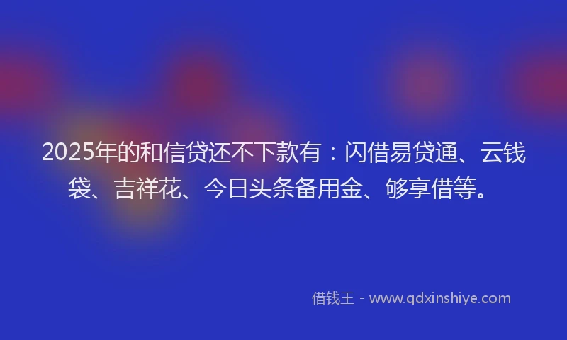 2025年的和信贷还不下款有：闪借易贷通、云钱袋、吉祥花、今日头条备用金、够享借等。