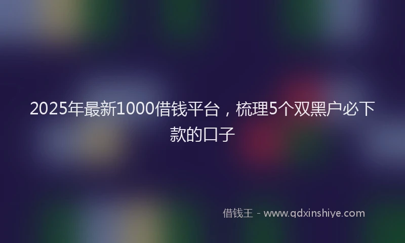 2025年最新1000借钱平台，梳理5个双黑户必下款的口子