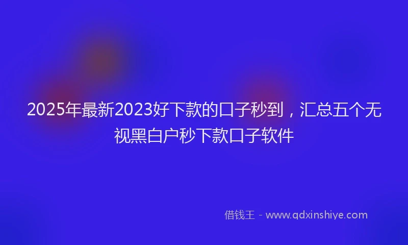 2025年最新2023好下款的口子秒到，汇总五个无视黑白户秒下款口子软件