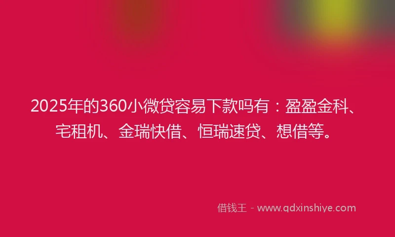 2025年的360小微贷容易下款吗有：盈盈金科、宅租机、金瑞快借、恒瑞速贷、想借等。