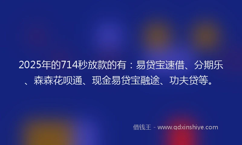 2025年的714秒放款的有：易贷宝速借、分期乐、森森花呗通、现金易贷宝融途、功夫贷等。