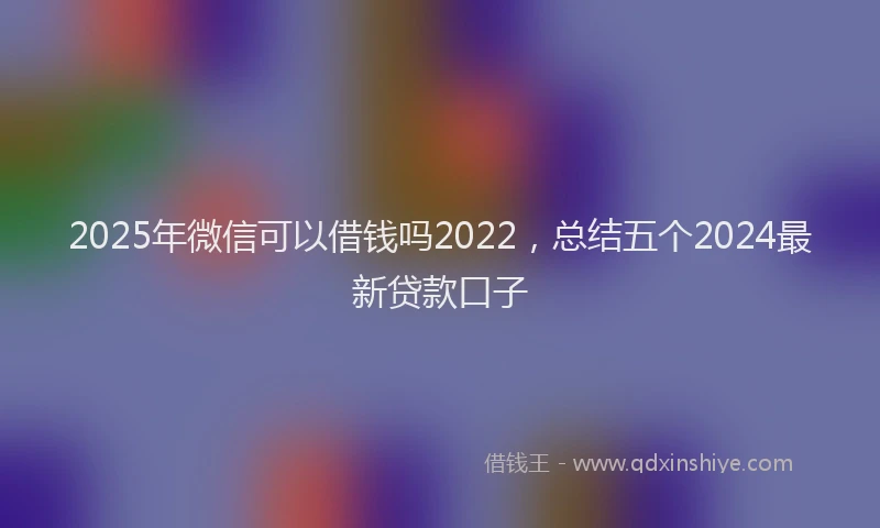 2025年微信可以借钱吗2022，总结五个2024最新贷款口子