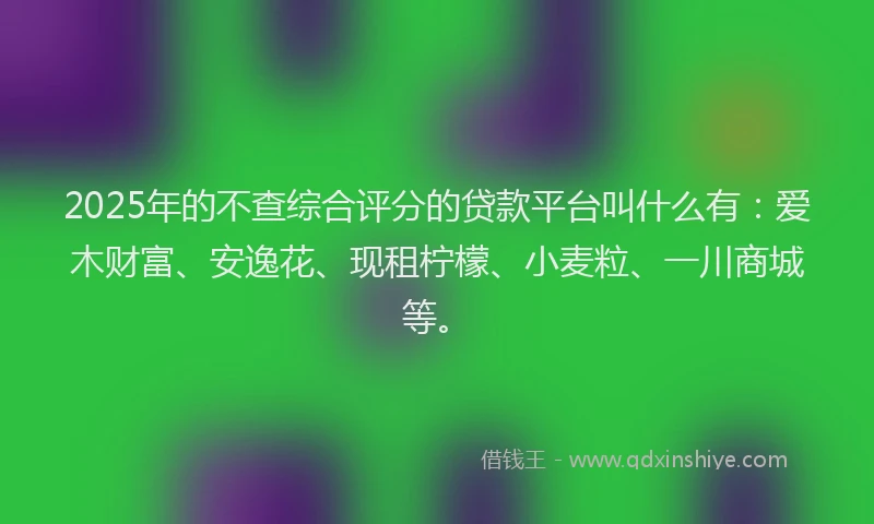 2025年的不查综合评分的贷款平台叫什么有：爱木财富、安逸花、现租柠檬、小麦粒、一川商城等。