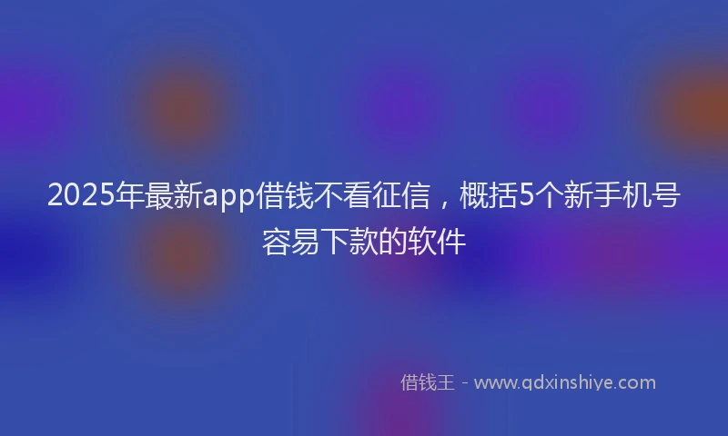 2025年最新app借钱不看征信，概括5个新手机号容易下款的软件