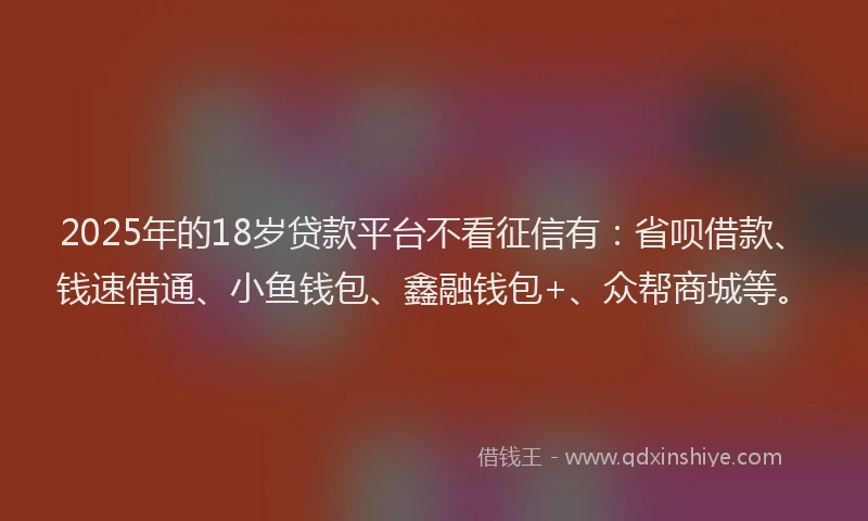2025年的18岁贷款平台不看征信有：省呗借款、钱速借通、小鱼钱包、鑫融钱包+、众帮商城等。