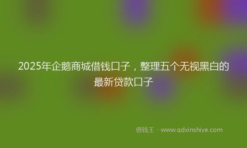 2025年企鹅商城借钱口子，整理五个无视黑白的最新贷款口子