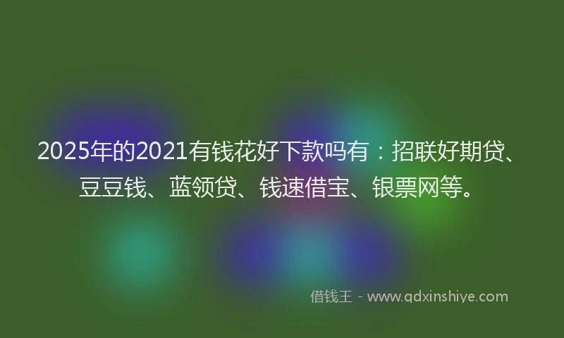 2025年的2021有钱花好下款吗有：招联好期贷、豆豆钱、蓝领贷、钱速借宝、银票网等。