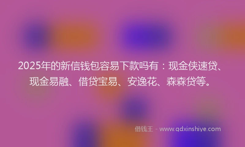 2025年的新信钱包容易下款吗有：现金侠速贷、现金易融、借贷宝易、安逸花、森森贷等。