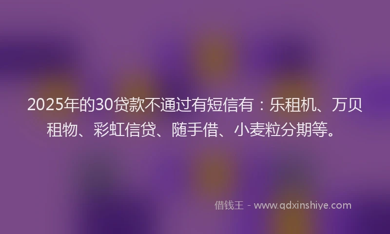 2025年的30贷款不通过有短信有：乐租机、万贝租物、彩虹信贷、随手借、小麦粒分期等。