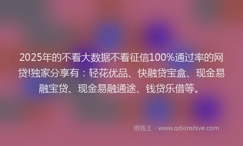 2025年的不看大数据不看征信100%通过率的网贷!独家分享有：轻花优品、快融贷宝盒、现金易融宝贷、现金易融通途、钱贷乐借等。