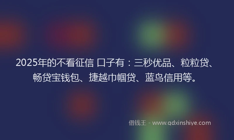2025年的不看征信 口子有：三秒优品、粒粒贷、畅贷宝钱包、捷越巾帼贷、蓝鸟信用等。