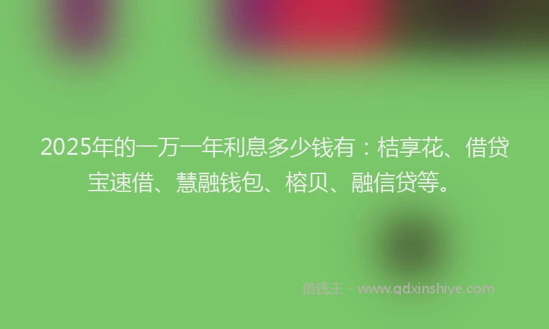 2025年的一万一年利息多少钱有：桔享花、借贷宝速借、慧融钱包、榕贝、融信贷等。