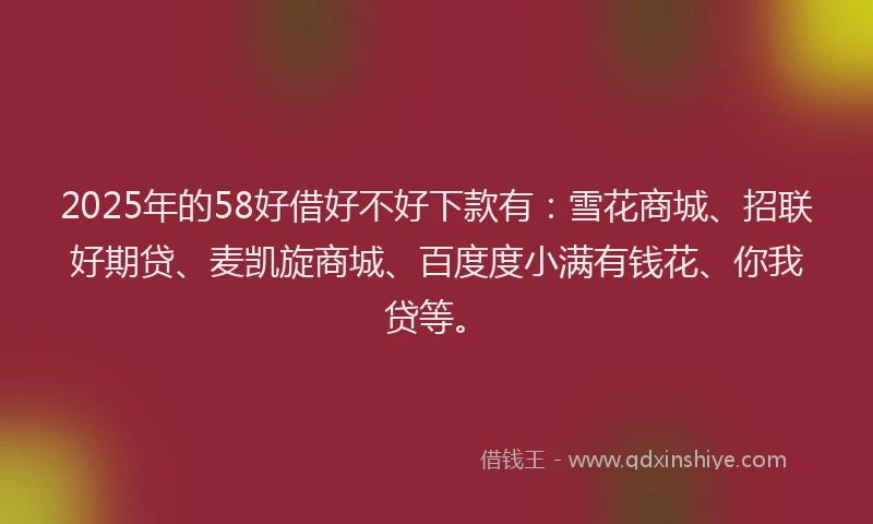 2025年的58好借好不好下款有：雪花商城、招联好期贷、麦凯旋商城、百度度小满有钱花、你我贷等。