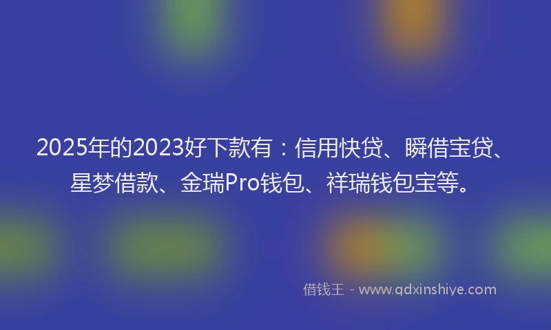 2025年的2023好下款有：信用快贷、瞬借宝贷、星梦借款、金瑞Pro钱包、祥瑞钱包宝等。