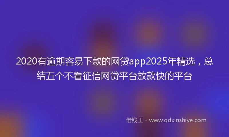 2020有逾期容易下款的网贷app2025年精选，总结五个不看征信网贷平台放款快的平台