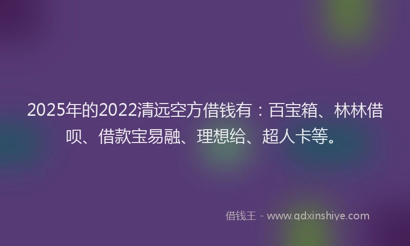 2025年的2022清远空方借钱有：百宝箱、林林借呗、借款宝易融、理想给、超人卡等。