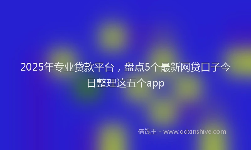 2025年专业贷款平台，盘点5个最新网贷口子今日整理这五个app