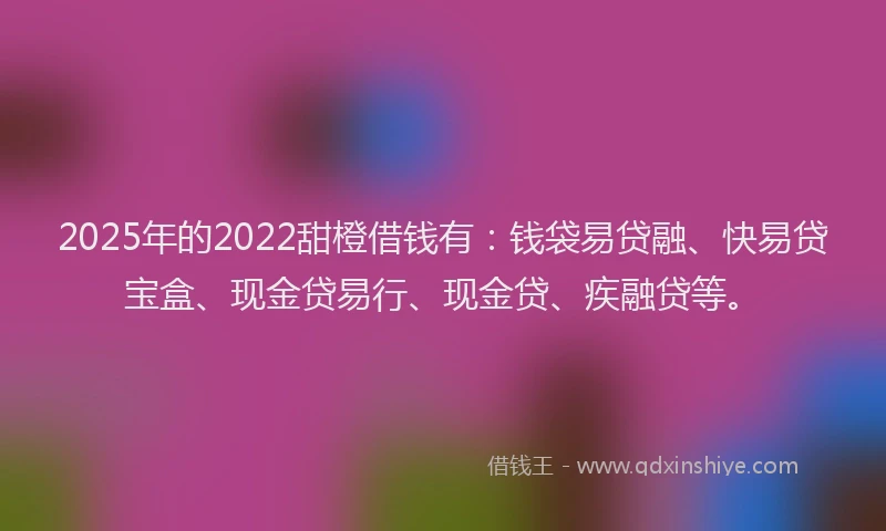 2025年的2022甜橙借钱有：钱袋易贷融、快易贷宝盒、现金贷易行、现金贷、疾融贷等。