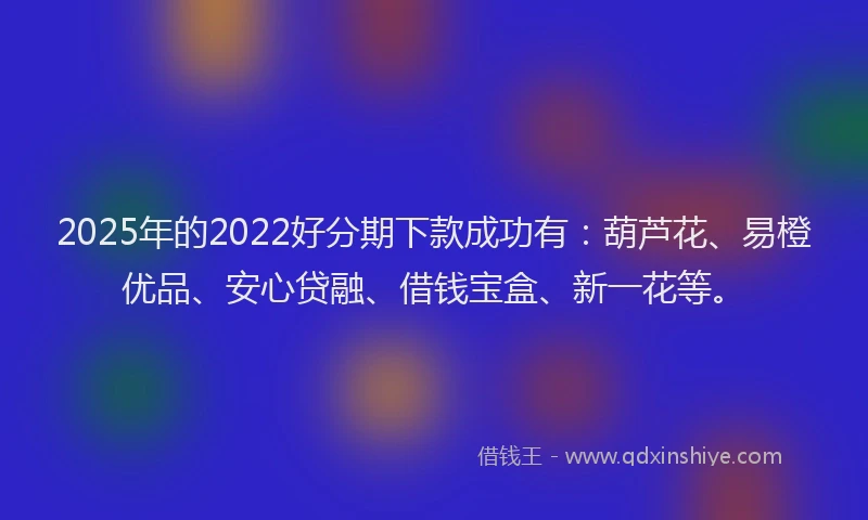 2025年的2022好分期下款成功有：葫芦花、易橙优品、安心贷融、借钱宝盒、新一花等。