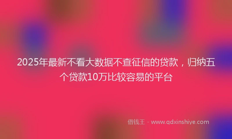 2025年最新不看大数据不查征信的贷款，归纳五个贷款10万比较容易的平台
