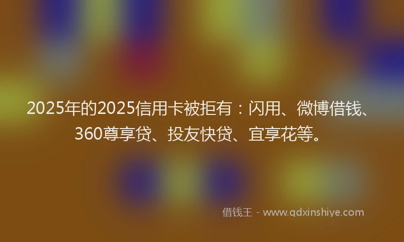 2025年的2025信用卡被拒有：闪用、微博借钱、360尊享贷、投友快贷、宜享花等。