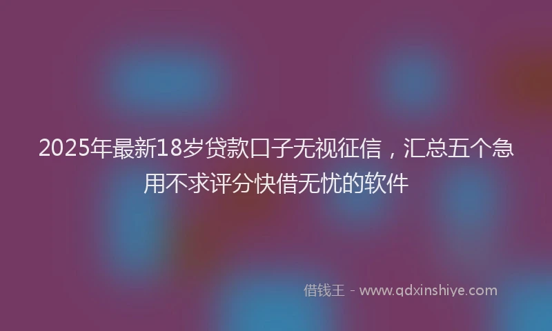 2025年最新18岁贷款口子无视征信，汇总五个急用不求评分快借无忧的软件
