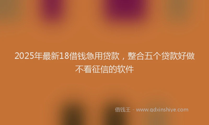 2025年最新18借钱急用贷款，整合五个贷款好做不看征信的软件