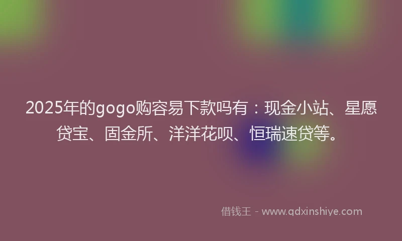 2025年的gogo购容易下款吗有：现金小站、星愿贷宝、固金所、洋洋花呗、恒瑞速贷等。