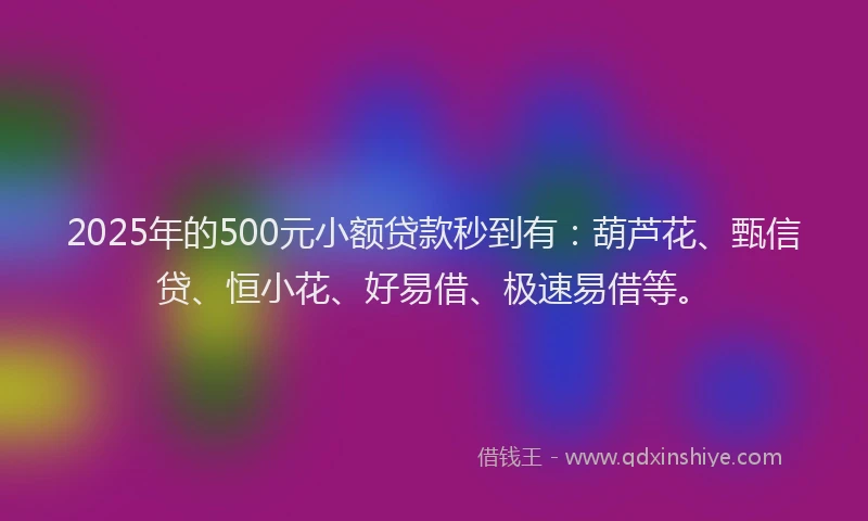 2025年的500元小额贷款秒到有：葫芦花、甄信贷、恒小花、好易借、极速易借等。