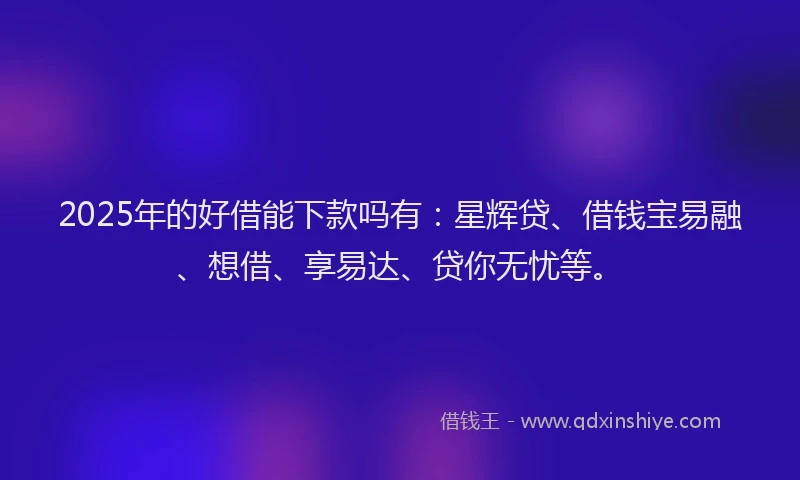 2025年的好借能下款吗有：星辉贷、借钱宝易融、想借、享易达、贷你无忧等。