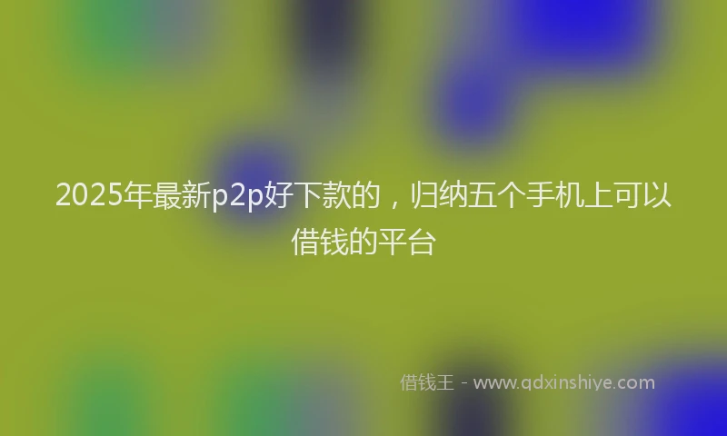 2025年最新p2p好下款的，归纳五个手机上可以借钱的平台