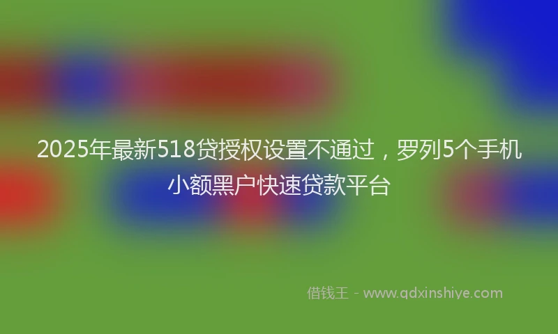 2025年最新518贷授权设置不通过，罗列5个手机小额黑户快速贷款平台