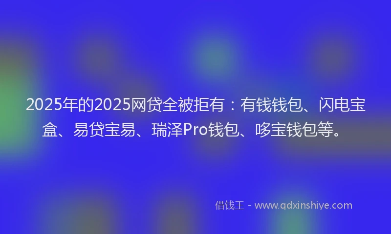 2025年的2025网贷全被拒有：有钱钱包、闪电宝盒、易贷宝易、瑞泽Pro钱包、哆宝钱包等。