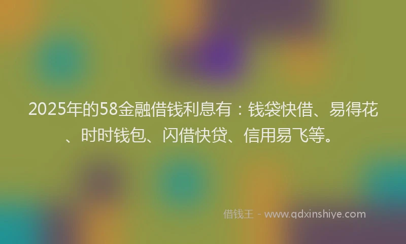 2025年的58金融借钱利息有：钱袋快借、易得花、时时钱包、闪借快贷、信用易飞等。