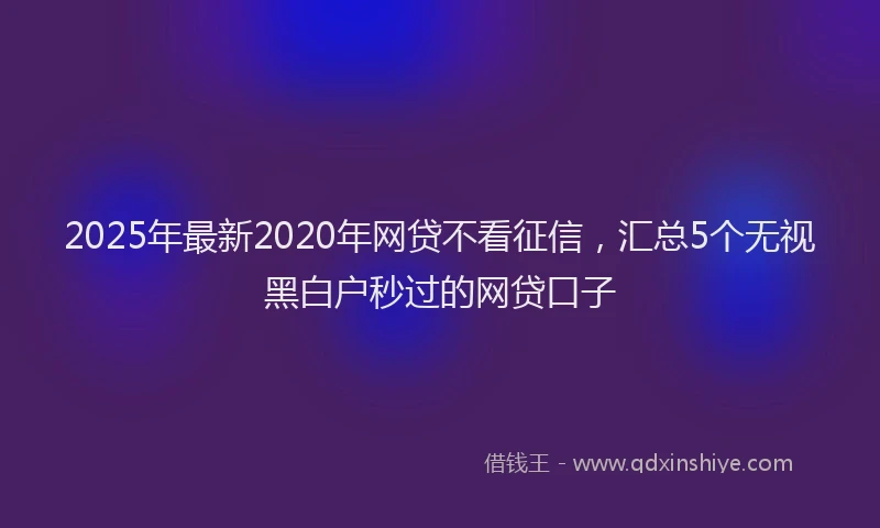 2025年最新2020年网贷不看征信，汇总5个无视黑白户秒过的网贷口子