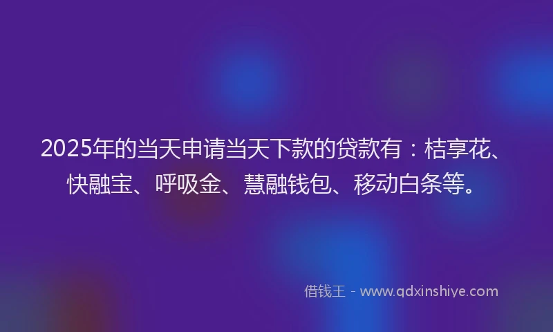 2025年的当天申请当天下款的贷款有：桔享花、快融宝、呼吸金、慧融钱包、移动白条等。