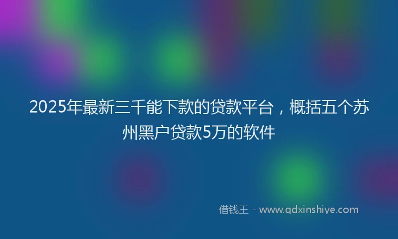 2025年最新三千能下款的贷款平台，概括五个苏州黑户贷款5万的软件