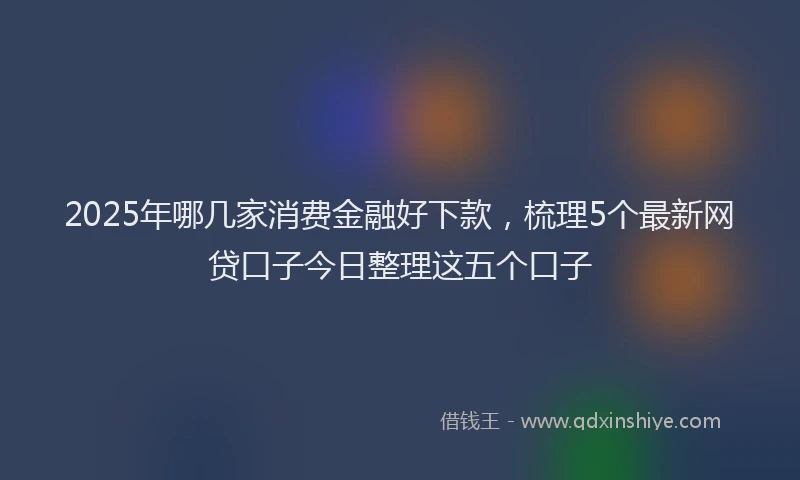 2025年哪几家消费金融好下款，梳理5个最新网贷口子今日整理这五个口子
