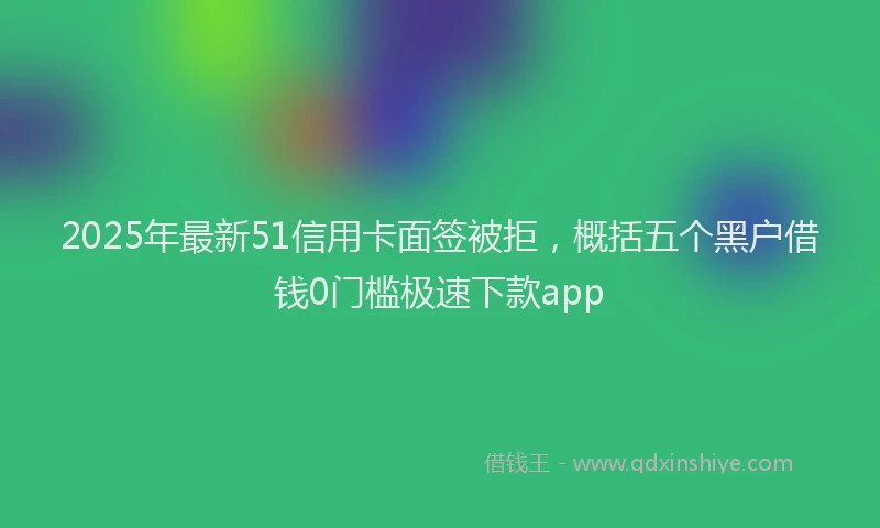 2025年最新51信用卡面签被拒，概括五个黑户借钱0门槛极速下款app
